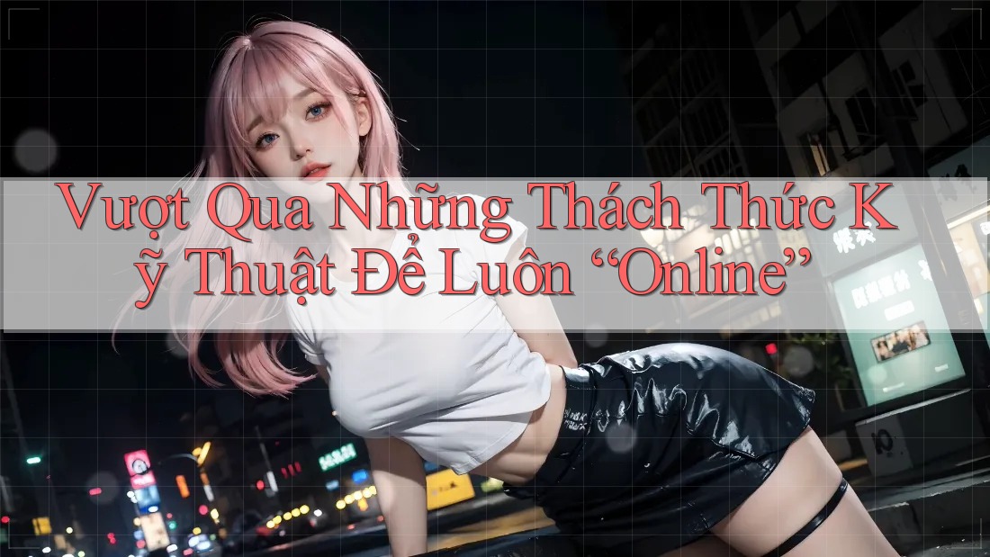 Vượt Qua Những Thách Thức Kỹ Thuật Để Luôn “Online”
