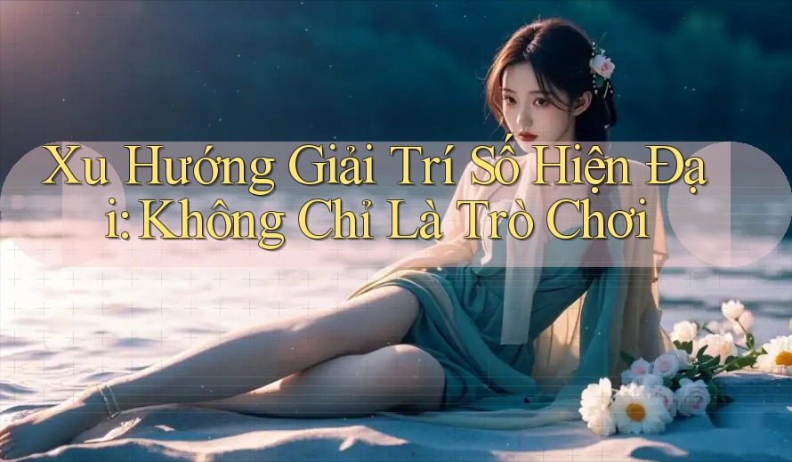 Xu Hướng Giải Trí Số Hiện Đại: Không Chỉ Là Trò Chơi