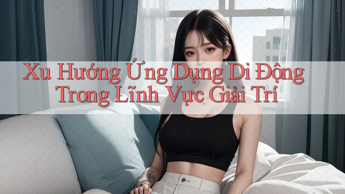 Xu Hướng Ứng Dụng Di Động Trong Lĩnh Vực Giải Trí Xu Hướng Ứng Dụng Di Động Trong Lĩnh Vực Giải Trí